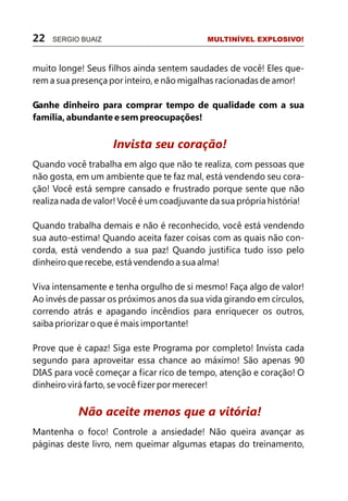 22   SERGIO BUAIZ                           MULTINÍVEL EXPLOSIVO!



muito longe! Seus filhos ainda sentem saudades de você! Eles que-
rem a sua presença por inteiro, e não migalhas racionadas de amor!

Ganhe dinheiro para comprar tempo de qualidade com a sua
família, abundante e sem preocupações!


                    Invista seu coração!
Quando você trabalha em algo que não te realiza, com pessoas que
não gosta, em um ambiente que te faz mal, está vendendo seu cora-
ção! Você está sempre cansado e frustrado porque sente que não
realiza nada de valor! Você é um coadjuvante da sua própria história!

Quando trabalha demais e não é reconhecido, você está vendendo
sua auto-estima! Quando aceita fazer coisas com as quais não con-
corda, está vendendo a sua paz! Quando justifica tudo isso pelo
dinheiro que recebe, está vendendo a sua alma!

Viva intensamente e tenha orgulho de si mesmo! Faça algo de valor!
Ao invés de passar os próximos anos da sua vida girando em círculos,
correndo atrás e apagando incêndios para enriquecer os outros,
saiba priorizar o que é mais importante!

Prove que é capaz! Siga este Programa por completo! Invista cada
segundo para aproveitar essa chance ao máximo! São apenas 90
DIAS para você começar a ficar rico de tempo, atenção e coração! O
dinheiro virá farto, se você fizer por merecer!


           Não aceite menos que a vitória!
Mantenha o foco! Controle a ansiedade! Não queira avançar as
páginas deste livro, nem queimar algumas etapas do treinamento,
 