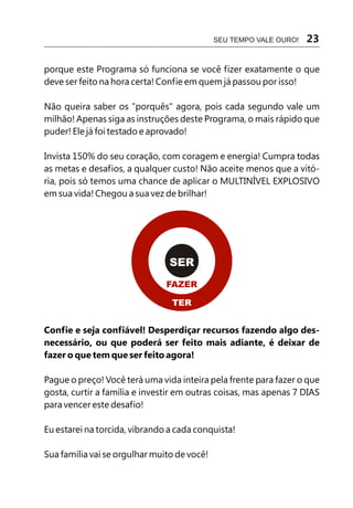 SEU TEMPO VALE OURO!   23

porque este Programa só funciona se você fizer exatamente o que
deve ser feito na hora certa! Confie em quem já passou por isso!

Não queira saber os "porquês" agora, pois cada segundo vale um
milhão! Apenas siga as instruções deste Programa, o mais rápido que
puder! Ele já foi testado e aprovado!

Invista 150% do seu coração, com coragem e energia! Cumpra todas
as metas e desafios, a qualquer custo! Não aceite menos que a vitó-
ria, pois só temos uma chance de aplicar o MULTINÍVEL EXPLOSIVO
em sua vida! Chegou a sua vez de brilhar!




                                SER
                               FAZER

                                TER


Confie e seja confiável! Desperdiçar recursos fazendo algo des-
necessário, ou que poderá ser feito mais adiante, é deixar de
fazer o que tem que ser feito agora!

Pague o preço! Você terá uma vida inteira pela frente para fazer o que
gosta, curtir a família e investir em outras coisas, mas apenas 7 DIAS
para vencer este desafio!

Eu estarei na torcida, vibrando a cada conquista!

Sua família vai se orgulhar muito de você!
 