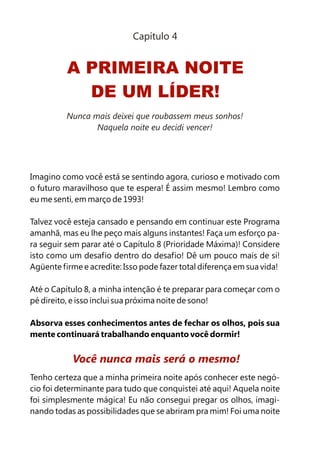 Capítulo 4


          A PRIMEIRA NOITE
            DE UM LÍDER!
          Nunca mais deixei que roubassem meus sonhos!
                 Naquela noite eu decidi vencer!




Imagino como você está se sentindo agora, curioso e motivado com
o futuro maravilhoso que te espera! É assim mesmo! Lembro como
eu me senti, em março de 1993!

Talvez você esteja cansado e pensando em continuar este Programa
amanhã, mas eu lhe peço mais alguns instantes! Faça um esforço pa-
ra seguir sem parar até o Capítulo 8 (Prioridade Máxima)! Considere
isto como um desafio dentro do desafio! Dê um pouco mais de si!
Agüente firme e acredite: Isso pode fazer total diferença em sua vida!

Até o Capítulo 8, a minha intenção é te preparar para começar com o
pé direito, e isso inclui sua próxima noite de sono!

Absorva esses conhecimentos antes de fechar os olhos, pois sua
mente continuará trabalhando enquanto você dormir!


           Você nunca mais será o mesmo!
Tenho certeza que a minha primeira noite após conhecer este negó-
cio foi determinante para tudo que conquistei até aqui! Aquela noite
foi simplesmente mágica! Eu não consegui pregar os olhos, imagi-
nando todas as possibilidades que se abriram pra mim! Foi uma noite
 