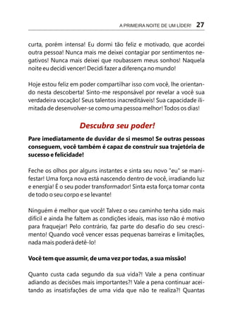 A PRIMEIRA NOITE DE UM LÍDER!   27

curta, porém intensa! Eu dormi tão feliz e motivado, que acordei
outra pessoa! Nunca mais me deixei contagiar por sentimentos ne-
gativos! Nunca mais deixei que roubassem meus sonhos! Naquela
noite eu decidi vencer! Decidi fazer a diferença no mundo!

Hoje estou feliz em poder compartilhar isso com você, lhe orientan-
do nesta descoberta! Sinto-me responsável por revelar a você sua
verdadeira vocação! Seus talentos inacreditáveis! Sua capacidade ili-
mitada de desenvolver-se como uma pessoa melhor! Todos os dias!


                    Descubra seu poder!
Pare imediatamente de duvidar de si mesmo! Se outras pessoas
conseguem, você também é capaz de construir sua trajetória de
sucesso e felicidade!

Feche os olhos por alguns instantes e sinta seu novo "eu" se mani-
festar! Uma força nova está nascendo dentro de você, irradiando luz
e energia! É o seu poder transformador! Sinta esta força tomar conta
de todo o seu corpo e se levante!

Ninguém é melhor que você! Talvez o seu caminho tenha sido mais
difícil e ainda lhe faltem as condições ideais, mas isso não é motivo
para fraquejar! Pelo contrário, faz parte do desafio do seu cresci-
mento! Quando você vencer essas pequenas barreiras e limitações,
nada mais poderá detê-lo!

Você tem que assumir, de uma vez por todas, a sua missão!

Quanto custa cada segundo da sua vida?! Vale a pena continuar
adiando as decisões mais importantes?! Vale a pena continuar acei-
tando as insatisfações de uma vida que não te realiza?! Quantas
 