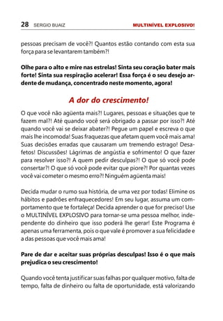 28   SERGIO BUAIZ                            MULTINÍVEL EXPLOSIVO!



pessoas precisam de você?! Quantos estão contando com esta sua
força para se levantarem também?!

Olhe para o alto e mire nas estrelas! Sinta seu coração bater mais
forte! Sinta sua respiração acelerar! Essa força é o seu desejo ar-
dente de mudança, concentrado neste momento, agora!


                    A dor do crescimento!
O que você não agüenta mais?! Lugares, pessoas e situações que te
fazem mal?! Até quando você será obrigado a passar por isso?! Até
quando você vai se deixar abater?! Pegue um papel e escreva o que
mais lhe incomoda! Suas fraquezas que afetam quem você mais ama!
Suas decisões erradas que causaram um tremendo estrago! Desa-
fetos! Discussões! Lágrimas de angústia e sofrimento! O que fazer
para resolver isso?! A quem pedir desculpas?! O que só você pode
consertar?! O que só você pode evitar que piore?! Por quantas vezes
você vai cometer o mesmo erro?! Ninguém agüenta mais!

Decida mudar o rumo sua história, de uma vez por todas! Elimine os
hábitos e padrões enfraquecedores! Em seu lugar, assuma um com-
portamento que te fortaleça! Decida aprender o que for preciso! Use
o MULTINÍVEL EXPLOSIVO para tornar-se uma pessoa melhor, inde-
pendente do dinheiro que isso poderá lhe gerar! Este Programa é
apenas uma ferramenta, pois o que vale é promover a sua felicidade e
a das pessoas que você mais ama!

Pare de dar e aceitar suas próprias desculpas! Isso é o que mais
prejudica o seu crescimento!

Quando você tenta justificar suas falhas por qualquer motivo, falta de
tempo, falta de dinheiro ou falta de oportunidade, está valorizando
 