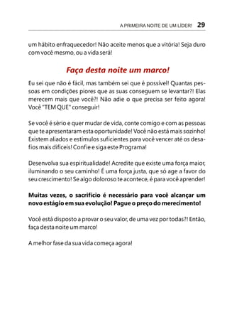 A PRIMEIRA NOITE DE UM LÍDER!   29

um hábito enfraquecedor! Não aceite menos que a vitória! Seja duro
com você mesmo, ou a vida será!


              Faça desta noite um marco!
Eu sei que não é fácil, mas também sei que é possível! Quantas pes-
soas em condições piores que as suas conseguem se levantar?! Elas
merecem mais que você?! Não adie o que precisa ser feito agora!
Você "TEM QUE" conseguir!

Se você é sério e quer mudar de vida, conte comigo e com as pessoas
que te apresentaram esta oportunidade! Você não está mais sozinho!
Existem aliados e estímulos suficientes para você vencer até os desa-
fios mais difíceis! Confie e siga este Programa!

Desenvolva sua espiritualidade! Acredite que existe uma força maior,
iluminando o seu caminho! É uma força justa, que só age a favor do
seu crescimento! Se algo doloroso te acontece, é para você aprender!

Muitas vezes, o sacrifício é necessário para você alcançar um
novo estágio em sua evolução! Pague o preço do merecimento!

Você está disposto a provar o seu valor, de uma vez por todas?! Então,
faça desta noite um marco!

A melhor fase da sua vida começa agora!
 