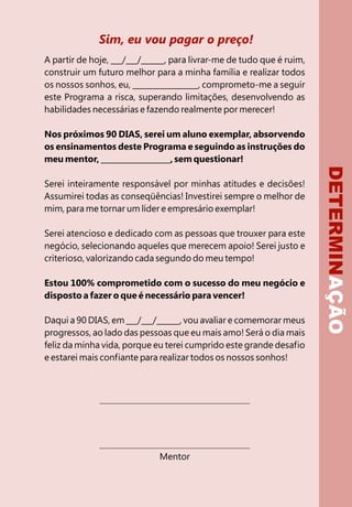 Sim, eu vou pagar o preço!
A partir de hoje, ___/___/______, para livrar-me de tudo que é ruim,
construir um futuro melhor para a minha família e realizar todos
os nossos sonhos, eu, _________________, comprometo-me a seguir
este Programa a risca, superando limitações, desenvolvendo as
habilidades necessárias e fazendo realmente por merecer!

Nos próximos 90 DIAS, serei um aluno exemplar, absorvendo
os ensinamentos deste Programa e seguindo as instruções do
meu mentor, __________________, sem questionar!




                                                                       DETERMINAÇÃO
Serei inteiramente responsável por minhas atitudes e decisões!
Assumirei todas as conseqüências! Investirei sempre o melhor de
mim, para me tornar um líder e empresário exemplar!

Serei atencioso e dedicado com as pessoas que trouxer para este
negócio, selecionando aqueles que merecem apoio! Serei justo e
criterioso, valorizando cada segundo do meu tempo!

Estou 100% comprometido com o sucesso do meu negócio e
disposto a fazer o que é necessário para vencer!

Daqui a 90 DIAS, em ___/___/______, vou avaliar e comemorar meus
progressos, ao lado das pessoas que eu mais amo! Será o dia mais
feliz da minha vida, porque eu terei cumprido este grande desafio
e estarei mais confiante para realizar todos os nossos sonhos!




                              Mentor
 