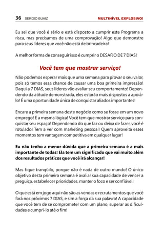 36   SERGIO BUAIZ                          MULTINÍVEL EXPLOSIVO!



Eu sei que você é sério e está disposto a cumprir este Programa a
risca, mas precisamos de uma comprovação! Algo que demonstre
para seus líderes que você não está de brincadeira!

A melhor forma de conseguir isso é cumprir o DESAFIO DE 7 DIAS!


            Você tem que mostrar serviço!
Não podemos esperar mais que uma semana para provar o seu valor,
pois só temos essa chance de causar uma boa primeira impressão!
Daqui a 7 DIAS, seus líderes vão avaliar seu comportamento! Depen-
dendo da atitude demonstrada, eles estarão mais dispostos a apoiá-
lo! É uma oportunidade única de conquistar aliados importantes!

Encare a primeira semana deste negócio como se fosse em um novo
emprego! É a mesma lógica! Você tem que mostrar serviço para con-
quistar seu espaço! Dependendo do que faz ou deixa de fazer, você é
rotulado! Tem a ver com marketing pessoal! Quem aproveita esses
momentos tem vantagem competitiva em qualquer lugar!

Eu não tenho a menor dúvida que a primeira semana é a mais
importante de todas! Ela tem um significado que vai muito além
dos resultados práticos que você irá alcançar!

Mas fique tranqüilo, porque não é nada de outro mundo! O único
objetivo desta primeira semana é avaliar sua capacidade de vencer a
preguiça, estabelecer prioridades, manter o foco e ser confiável!

O que está em jogo aqui não são as vendas e recrutamentos que você
fará nos próximos 7 DIAS, e sim a força da sua palavra! A capacidade
que você tem de se comprometer com um plano, superar as dificul-
dades e cumpri-lo até o fim!
 