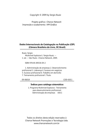 Copyright © 2009 by Sergio Buaiz


           Projeto gráfico: Chance Network
  Impressão e acabamento: HM Gráfica




Dados Internacionais de Catalogação na Publicação (CIP)
         (Câmara Brasileira do Livro, SP, Brasil)

  Buaiz, Sergio
      Multinível Explosivo! / Sergio Buaiz. --
  1. ed. -- São Paulo : Chance Network, 2009.

     ISBN 978-85-89536-04-2

       1. Administração de empresas 2. Desenvolvimento
  profissional 3. Liderança 4. Sucesso em negócios
  5. Sucesso profissional 6. Trabalho em domicílio
  7. Treinamento profissional I. Título.

  09-06018                                         CDD-650.1

             Índices para catálogo sistemático:
         1. Programa Multinível Explosivo : Treinamento
               para desenvolvimento profissional :
               Administração de empresas 650.1




       Todos os direitos desta edição reservados à
      Chance Network Promoções e Tecnologia Ltda.
              www.chancenetwork.com.br
 