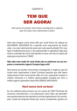 Capítulo 6


                   TEM QUE
                  SER AGORA!
    Nem pense em perder mais tempo investigando o negócio,
           pois há coisas mais importantes a fazer!




Você não imagina como estou feliz por você! Entrar de cabeça no
MULTINÍVEL EXPLOSIVO foi a decisão mais importante da minha
vida, e eu serei eternamente grato por esta oportunidade! Por isso,
ligue imediatamente para o seu patrocinador e agradeça! Diga que
tomou a decisão de iniciar este desafio e trace com ele um plano de
ação para os próximos 7 DIAS!

Não adie mais nada! Se você ainda não se cadastrou na sua em-
presa, o momento é agora! Compre logo o kit!

Nem pense em perder mais tempo investigando o negócio, pois há
coisas mais importantes a fazer! Conheço pessoas que não fazem
nada porque ficam procurando pêlo em ovo, esperando sempre o
melhor momento e a melhor oportunidade! Acredite em mim: o
melhor agora é aprender a fazer MULTINÍVEL EXPLOSIVO!


                Você nunca terá certeza!
Eu me cadastrei pela primeira vez em março de 1993! Participei de
inúmeros treinamentos e me desenvolvi como líder, até descobrir
que aquela empresa não atendia as minhas expectativas! Um ano de-
pois, mudei de empresa! Passei por outras companhias, ganhei um
 