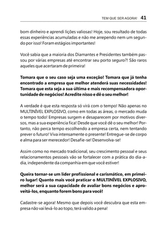 TEM QUE SER AGORA!   41

bom dinheiro e aprendi lições valiosas! Hoje, sou resultado de todas
essas experiências acumuladas e não me arrependo nem um segun-
do por isso! Foram estágios importantes!

Você sabia que a maioria dos Diamantes e Presidentes também pas-
sou por várias empresas até encontrar seu porto seguro?! São raros
aqueles que acertaram de primeira!

Tomara que o seu caso seja uma exceção! Tomara que já tenha
encontrado a empresa que melhor atenderá suas necessidades!
Tomara que esta seja a sua última e mais recompensadora opor-
tunidade de negócios! Acredite nisso e dê o seu melhor!

A verdade é que esta resposta só virá com o tempo! Não apenas no
MULTINÍVEL EXPLOSIVO, como em todas as áreas, o mercado muda
o tempo todo! Empresas surgem e desaparecem por motivos diver-
sos, mas a sua experiência fica! Desde que você dê o seu melhor! Por-
tanto, não perca tempo escolhendo a empresa certa, nem tentando
prever o futuro! Viva intensamente o presente! Entregue-se de corpo
e alma para ser merecedor! Desafie-se! Desenvolva-se!

Assim como no mercado tradicional, seu crescimento pessoal e seus
relacionamentos pessoais vão se fortalecer com a prática do dia-a-
dia, independente da companhia em que você estiver!

Queira tornar-se um líder profissional e carismático, em primei-
ro lugar! Quanto mais você praticar o MULTINÍVEL EXPLOSIVO,
melhor será a sua capacidade de avaliar bons negócios e apro-
veitá-los, enquanto forem bons para você!

Cadastre-se agora! Mesmo que depois você descubra que esta em-
presa não vai levá-lo ao topo, terá valido a pena!
 