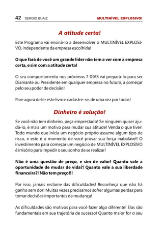 42   SERGIO BUAIZ                             MULTINÍVEL EXPLOSIVO!



                        A atitude certa!
Este Programa vai ensiná-lo a desenvolver o MULTINÍVEL EXPLOSI-
VO, independente da empresa escolhida!

O que fará de você um grande líder não tem a ver com a empresa
certa, e sim com a atitude certa!

O seu comportamento nos próximos 7 DIAS vai prepará-lo para ser
Diamante ou Presidente em qualquer empresa no futuro, a começar
pelo seu poder de decisão!

Pare agora de ler este livro e cadastre-se, de uma vez por todas!


                     Dinheiro é solução!
Se você não tem dinheiro, peça emprestado! Se ninguém quiser aju-
dá-lo, é mais um motivo para mudar sua atitude! Venda o que tiver!
Todo mundo que inicia um negócio próprio assume algum tipo de
risco, e este é o momento de você provar sua força inabalável! O
investimento para começar um negócio de MULTINÍVEL EXPLOSIVO
é irrisório para impedir o seu sonho de se realizar!

Não é uma questão de preço, e sim de valor! Quanto vale a
oportunidade de mudar de vida?! Quanto vale a sua liberdade
financeira?! Não tem preço!!!

Por isso, jamais reclame das dificuldades! Reconheça que não há
ganho sem dor! Muitas vezes precisamos sofrer algumas perdas para
tomar decisões importantes de mudança!

As dificuldades são motivos para você fazer algo diferente! Elas são
fundamentais em sua trajetória de sucesso! Quanto maior for o seu
 