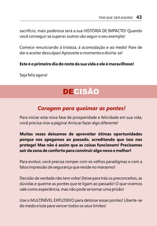 TEM QUE SER AGORA!    43

sacrifício, mais poderosa será a sua HISTÓRIA DE IMPACTO! Quando
você conseguir se superar, outros vão seguir o seu exemplo!

Comece renunciando à tristeza, à acomodação e ao medo! Pare de
dar e aceitar desculpas! Aproveite o momento e divirta-se!

Este é o primeiro dia do resto da sua vida e ele é maravilhoso!

Seja feliz agora!



                        DECISÃO

          Coragem para queimar as pontes!
Para iniciar esta nova fase de prosperidade e felicidade em sua vida,
você precisa virar a página! Arriscar fazer algo diferente!

Muitas vezes deixamos de aproveitar ótimas oportunidades
porque nos apegamos ao passado, acreditando que isso nos
protege! Mas não é assim que as coisas funcionam! Precisamos
sair da zona de conforto para construir algo novo e melhor!

Para evoluir, você precisa romper com os velhos paradigmas e com a
falsa impressão de segurança que reside no marasmo!

Decisão de verdade não tem volta! Deixe para trás os preconceitos, as
dúvidas e queime as pontes que te ligam ao passado! O que vivemos
vale como experiência, mas não pode se tornar uma prisão!

Use o MULTINÍVEL EXPLOSIVO para detonar essas pontes! Liberte-se
do medo e lute para vencer todos os seus limites!
 
