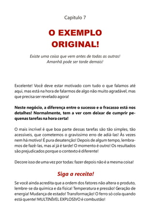 Capítulo 7


                   O EXEMPLO
                   ORIGINAL!
        Existe uma coisa que vem antes de todas as outras!
                 Amanhã pode ser tarde demais!




Excelente! Você deve estar motivado com tudo o que falamos até
aqui, mas está na hora de falarmos de algo não muito agradável, mas
que precisa ser revelado agora!

Neste negócio, a diferença entre o sucesso e o fracasso está nos
detalhes! Normalmente, tem a ver com deixar de cumprir pe-
quenas tarefas na hora certa!

O mais incrível é que boa parte dessas tarefas são tão simples, tão
acessíveis, que cometemos o gravíssimo erro de adiá-las! Às vezes
nem há motivo! É pura desatenção! Depois de algum tempo, lembra-
mos de fazê-las, mas aí já é tarde! O momento é outro! Os resultados
são prejudicados porque o contexto é diferente!

Decore isso de uma vez por todas: fazer depois não é a mesma coisa!


                        Siga a receita!
Se você ainda acredita que a ordem dos fatores não altera o produto,
lembre-se da química e da física! Temperatura e pressão! Geração de
energia! Mudança de estado! Transformação! O ferro só cola quando
está quente! MULTINÍVEL EXPLOSIVO é combustão!
 