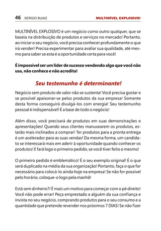 46   SERGIO BUAIZ                           MULTINÍVEL EXPLOSIVO!



MULTINÍVEL EXPLOSIVO é um negócio como outro qualquer, que se
baseia na distribuição de produtos e serviços no mercado! Portanto,
ao iniciar o seu negócio, você precisa conhecer profundamente o que
irá vender! Precisa experimentar para avaliar sua qualidade, até mes-
mo para saber se esta é a oportunidade certa para você!

É impossível ser um líder de sucesso vendendo algo que você não
usa, não conhece e não acredita!


           Seu testemunho é determinante!
Negócio sem produto de valor não se sustenta! Você precisa gostar e
se possível apaixonar-se pelos produtos da sua empresa! Somente
desta forma conseguirá divulgá-los com energia! Seu testemunho
pessoal é indispensável! É a base de todo o negócio!

Além disso, você precisará de produtos em suas demonstrações e
apresentações! Quando seus clientes manusearem os produtos, es-
tarão mais inclinados a comprar! Ter produtos para a pronta entrega
é um acelerador para as suas vendas! Da mesma forma, um candida-
to se interessará mais em aderir à oportunidade quando conhecer os
produtos! E fará logo o primeiro pedido, se você tiver feito o mesmo!

O primeiro pedido é emblemático! É o seu exemplo original! É o que
será duplicado na média da sua organização! Portanto, faça o que for
necessário para colocá-lo ainda hoje na empresa! Se não for possível
pelo horário, coloque-o logo pela manhã!

Está sem dinheiro?! É mais um motivo para começar com o pé direito!
Você não pode errar! Peça emprestado a alguém da sua confiança e
invista no seu negócio, comprando produtos para o seu consumo e a
quantidade que pretende revender nos próximos 7 DIAS! Se não fizer
 