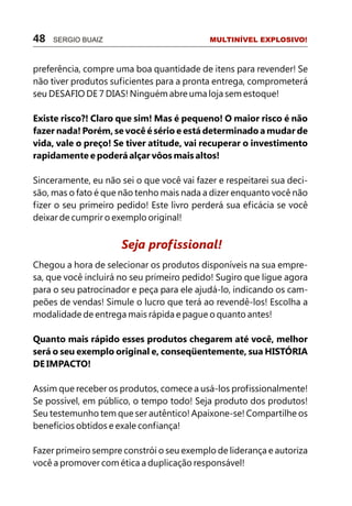 48   SERGIO BUAIZ                           MULTINÍVEL EXPLOSIVO!



preferência, compre uma boa quantidade de itens para revender! Se
não tiver produtos suficientes para a pronta entrega, comprometerá
seu DESAFIO DE 7 DIAS! Ninguém abre uma loja sem estoque!

Existe risco?! Claro que sim! Mas é pequeno! O maior risco é não
fazer nada! Porém, se você é sério e está determinado a mudar de
vida, vale o preço! Se tiver atitude, vai recuperar o investimento
rapidamente e poderá alçar vôos mais altos!

Sinceramente, eu não sei o que você vai fazer e respeitarei sua deci-
são, mas o fato é que não tenho mais nada a dizer enquanto você não
fizer o seu primeiro pedido! Este livro perderá sua eficácia se você
deixar de cumprir o exemplo original!


                      Seja profissional!
Chegou a hora de selecionar os produtos disponíveis na sua empre-
sa, que você incluirá no seu primeiro pedido! Sugiro que ligue agora
para o seu patrocinador e peça para ele ajudá-lo, indicando os cam-
peões de vendas! Simule o lucro que terá ao revendê-los! Escolha a
modalidade de entrega mais rápida e pague o quanto antes!

Quanto mais rápido esses produtos chegarem até você, melhor
será o seu exemplo original e, conseqüentemente, sua HISTÓRIA
DE IMPACTO!

Assim que receber os produtos, comece a usá-los profissionalmente!
Se possível, em público, o tempo todo! Seja produto dos produtos!
Seu testemunho tem que ser autêntico! Apaixone-se! Compartilhe os
benefícios obtidos e exale confiança!

Fazer primeiro sempre constrói o seu exemplo de liderança e autoriza
você a promover com ética a duplicação responsável!
 