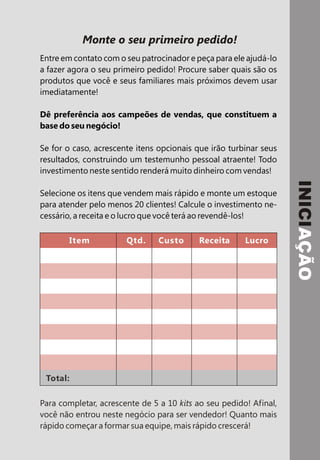 Monte o seu primeiro pedido!
Entre em contato com o seu patrocinador e peça para ele ajudá-lo
a fazer agora o seu primeiro pedido! Procure saber quais são os
produtos que você e seus familiares mais próximos devem usar
imediatamente!

Dê preferência aos campeões de vendas, que constituem a
base do seu negócio!

Se for o caso, acrescente itens opcionais que irão turbinar seus
resultados, construindo um testemunho pessoal atraente! Todo
investimento neste sentido renderá muito dinheiro com vendas!




                                                                   INICIAÇÃO
Selecione os itens que vendem mais rápido e monte um estoque
para atender pelo menos 20 clientes! Calcule o investimento ne-
cessário, a receita e o lucro que você terá ao revendê-los!

       Item            Qtd.     Custo     Receita      Lucro




 Total:

Para completar, acrescente de 5 a 10 kits ao seu pedido! Afinal,
você não entrou neste negócio para ser vendedor! Quanto mais
rápido começar a formar sua equipe, mais rápido crescerá!
 