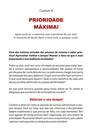 Capítulo 8


                  PRIORIDADE
                   MÁXIMA!
     Agora pode ser o momento mais importante da sua vida!
    O momento de decidir fazer a coisa certa, a qualquer custo!




Uma das maiores virtudes das pessoas de sucesso é saber prio-
rizar! Aproveitar melhor o tempo! Manter o foco no que é mais
importante e traz melhores resultados!

Todos os dias, você tem uma infinidade de assuntos para tratar, tare-
fas a cumprir, passatempos e oportunidades! São apenas 24 horas
por dia para dar conta de tudo isso, ou pelo menos chegar mais perto
da realização dos seus objetivos! O que você escolhe fazer primeiro?!
O que você deixa para depois?! Qual o custo-benefício de cada uma
dessas escolhas dentro do seu projeto de felicidade?!

Ao que você renuncia quando passa horas diante da TV, vendo as
desgraças que acontecem do outro lado do mundo?!


                   Valorize o seu tempo!
Comece a observar como as pessoas de sucesso administram o pró-
prio tempo! Você vai notar que elas são criteriosas e disciplinadas!
Sabem exatamente o que precisa ser feito, em cada momento! Têm
uma agenda de compromissos bem organizada, em uma ordem de
prioridades! Raramente falham com seus compromissos, pois sabem
valorizar cada segundo e o tempo dos outros também!
 
