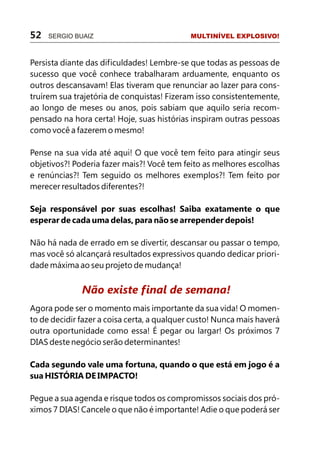 52   SERGIO BUAIZ                            MULTINÍVEL EXPLOSIVO!



Persista diante das dificuldades! Lembre-se que todas as pessoas de
sucesso que você conhece trabalharam arduamente, enquanto os
outros descansavam! Elas tiveram que renunciar ao lazer para cons-
truírem sua trajetória de conquistas! Fizeram isso consistentemente,
ao longo de meses ou anos, pois sabiam que aquilo seria recom-
pensado na hora certa! Hoje, suas histórias inspiram outras pessoas
como você a fazerem o mesmo!

Pense na sua vida até aqui! O que você tem feito para atingir seus
objetivos?! Poderia fazer mais?! Você tem feito as melhores escolhas
e renúncias?! Tem seguido os melhores exemplos?! Tem feito por
merecer resultados diferentes?!

Seja responsável por suas escolhas! Saiba exatamente o que
esperar de cada uma delas, para não se arrepender depois!

Não há nada de errado em se divertir, descansar ou passar o tempo,
mas você só alcançará resultados expressivos quando dedicar priori-
dade máxima ao seu projeto de mudança!


              Não existe final de semana!
Agora pode ser o momento mais importante da sua vida! O momen-
to de decidir fazer a coisa certa, a qualquer custo! Nunca mais haverá
outra oportunidade como essa! É pegar ou largar! Os próximos 7
DIAS deste negócio serão determinantes!

Cada segundo vale uma fortuna, quando o que está em jogo é a
sua HISTÓRIA DE IMPACTO!

Pegue a sua agenda e risque todos os compromissos sociais dos pró-
ximos 7 DIAS! Cancele o que não é importante! Adie o que poderá ser
 