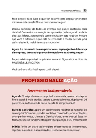 PRIORIDADE MÁXIMA!   53

feito depois! Faça tudo o que for possível para dedicar prioridade
máxima a este desafio! Eu sei que você consegue!

Decida participar de todos os eventos que puder, anotando cada
detalhe! Concentre sua energia em aproveitar cada segundo ao lado
dos seus líderes, aprendendo como eles fazem este negócio! Mostre
que você é diferente e que está determinado a mudar de vida, pois
assim eles terão mais interesse em apoiá-lo!

Agora é o momento de conquistar o seu espaço junto à liderança
da empresa, provando que você tem palavra e sabe o que quer!

Faça o máximo possível na primeira semana! Siga a risca as dicas do
MULTINÍVEL EXPLOSIVO!

Você terá uma vida inteira para curtir depois!



         PROFISSIONALIZAÇÃO

              Ferramentas indispensáveis!
Agenda: Você pode usar o computador e o celular, mas eu ainda pre-
firo o papel! É mais prático, seguro e, principalmente, duplicável! Dê
preferência ao formato de bolso, para tê-la sempre à mão!

Livro de Controle: Separe um caderno para registrar os números do
seu negócio! Compras, vendas, contatos, convidados, apresentações,
acompanhamentos, clientes e Distribuidores, entre outros! Estas in-
formações serão fundamentais para você planejar o seu crescimento!

Diário: Tenha um outro caderno para anotar todos os treinamentos,
registrar suas idéias e aprendizados! Isso terá um enorme valor!
 