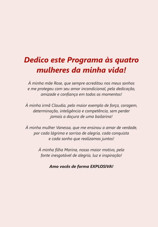 Dedico este Programa às quatro
   mulheres da minha vida!
 À minha mãe Rose, que sempre acreditou nos meus sonhos
 e me protegeu com seu amor incondicional, pela dedicação,
        amizade e confiança em todos os momentos!

À minha irmã Claudia, pelo maior exemplo de força, coragem,
   determinação, inteligência e competência, sem perder
            jamais a doçura de uma bailarina!

À minha mulher Vanessa, que me ensinou a amar de verdade,
    por cada lágrima e sorriso de alegria, cada conquista
            e cada sonho que realizamos juntos!

      À minha filha Marina, nosso maior motivo, pela
       fonte inesgotável de alegria, luz e inspiração!

            Amo vocês de forma EXPLOSIVA!
 