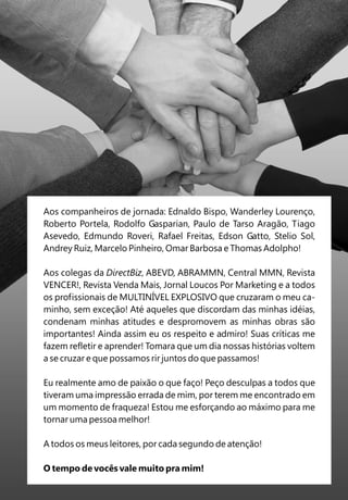 Aos companheiros de jornada: Ednaldo Bispo, Wanderley Lourenço,
Roberto Portela, Rodolfo Gasparian, Paulo de Tarso Aragão, Tiago
Asevedo, Edmundo Roveri, Rafael Freitas, Edson Gatto, Stelio Sol,
Andrey Ruiz, Marcelo Pinheiro, Omar Barbosa e Thomas Adolpho!

Aos colegas da DirectBiz, ABEVD, ABRAMMN, Central MMN, Revista
VENCER!, Revista Venda Mais, Jornal Loucos Por Marketing e a todos
os profissionais de MULTINÍVEL EXPLOSIVO que cruzaram o meu ca-
minho, sem exceção! Até aqueles que discordam das minhas idéias,
condenam minhas atitudes e despromovem as minhas obras são
importantes! Ainda assim eu os respeito e admiro! Suas críticas me
fazem refletir e aprender! Tomara que um dia nossas histórias voltem
a se cruzar e que possamos rir juntos do que passamos!

Eu realmente amo de paixão o que faço! Peço desculpas a todos que
tiveram uma impressão errada de mim, por terem me encontrado em
um momento de fraqueza! Estou me esforçando ao máximo para me
tornar uma pessoa melhor!

A todos os meus leitores, por cada segundo de atenção!

O tempo de vocês vale muito pra mim!
 