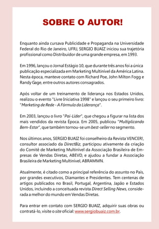 SOBRE O AUTOR!

Enquanto ainda cursava Publicidade e Propaganda na Universidade
Federal do Rio de Janeiro, UFRJ, SERGIO BUAIZ iniciou sua trajetória
profissional como Distribuidor de uma grande empresa, em 1993.

Em 1996, lançou o Jornal Estágio 10, que durante três anos foi a única
publicação especializada em Marketing Multinível da América Latina.
Nesta época, manteve contato com Richard Poe, John Milton Fogg e
Randy Gage, entre outros autores consagrados.

Após voltar de um treinamento de liderança nos Estados Unidos,
realizou o evento "Livre Iniciativa 1998" e lançou o seu primeiro livro:
"Marketing de Rede - A Fórmula da Liderança".

Em 2003, lançou o livro "Pai-Líder", que chegou a figurar na lista dos
mais vendidos da revista Época. Em 2005, publicou "Multiplicando
Bem-Estar", que também tornou-se um best-seller no segmento.

Nos últimos anos, SERGIO BUAIZ foi conselheiro da Revista VENCER!,
consultor associado da DirectBiz, participou ativamente da criação
do Comitê de Marketing Multinível da Associação Brasileira de Em-
presas de Vendas Diretas, ABEVD, e ajudou a fundar a Associação
Brasileira de Marketing Multinível, ABRAMMN.

Atualmente, é citado como a principal referência do assunto no País,
por grandes executivos, Diamantes e Presidentes. Tem centenas de
artigos publicados no Brasil, Portugal, Argentina, Japão e Estados
Unidos, incluindo a conceituada revista Direct Selling News, conside-
rada a melhor do mundo em Vendas Diretas.

Para entrar em contato com SERGIO BUAIZ, adquirir suas obras ou
contratá-lo, visite o site oficial: www.sergiobuaiz.com.br.
 