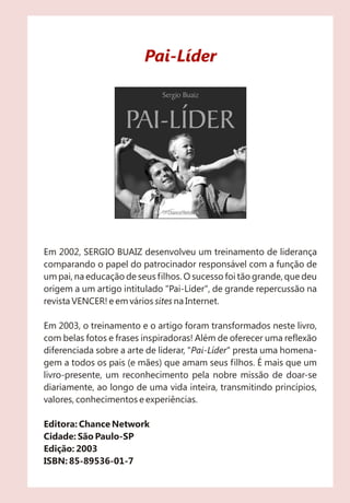 Pai-Líder




Em 2002, SERGIO BUAIZ desenvolveu um treinamento de liderança
comparando o papel do patrocinador responsável com a função de
um pai, na educação de seus filhos. O sucesso foi tão grande, que deu
origem a um artigo intitulado "Pai-Líder", de grande repercussão na
revista VENCER! e em vários sites na Internet.

Em 2003, o treinamento e o artigo foram transformados neste livro,
com belas fotos e frases inspiradoras! Além de oferecer uma reflexão
diferenciada sobre a arte de liderar, "Pai-Líder" presta uma homena-
gem a todos os pais (e mães) que amam seus filhos. É mais que um
livro-presente, um reconhecimento pela nobre missão de doar-se
diariamente, ao longo de uma vida inteira, transmitindo princípios,
valores, conhecimentos e experiências.

Editora: Chance Network
Cidade: São Paulo-SP
Edição: 2003
ISBN: 85-89536-01-7
 