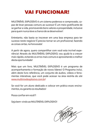 VAI FUNCIONAR!
MULTINÍVEL EXPLOSIVO é um sistema poderoso e comprovado, ca-
paz de levar pessoas comuns ao sucesso! É um meio gratificante de
se ganhar a vida, promovendo bons valores e prosperidade, inclusive
para quem nunca teve a chance de se desenvolver!

Entretanto, não basta se inscrever em uma boa empresa para ter
sucesso neste negócio! É preciso tornar-se um profissional, fazendo
as coisas certas, na hora exata!

A partir de agora, quero compartilhar com você esta incrível expe-
riência! Através do MULTINÍVEL EXPLOSIVO, vou ajudá-lo a crescer
mais rápido, evitando os erros mais comuns e aproveitando o melhor
desta oportunidade!

Mais que um livro, MULTINÍVEL EXPLOSIVO é um programa de
acompanhamento e formação de novos líderes! O Programa inclui,
além deste livro referência, um conjunto de áudios, vídeos e ferra-
mentas interativas, que você pode acessar na área restrita do site
www.multinivelexplosivo.com.br!

Se você for um aluno dedicado e colocar em prática esses ensina-
mentos, eu garanto os resultados!

Posso confiar em você?!

Seja bem-vindo ao MULTINÍVEL EXPLOSIVO!
 