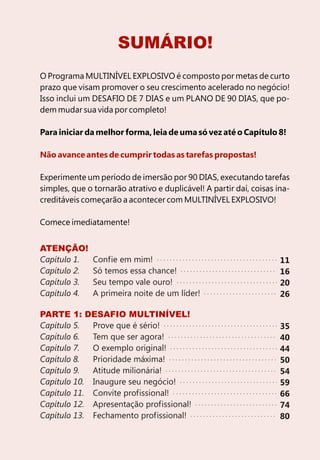 SUMÁRIO!
O Programa MULTINÍVEL EXPLOSIVO é composto por metas de curto
prazo que visam promover o seu crescimento acelerado no negócio!
Isso inclui um DESAFIO DE 7 DIAS e um PLANO DE 90 DIAS, que po-
dem mudar sua vida por completo!

Para iniciar da melhor forma, leia de uma só vez até o Capítulo 8!

Não avance antes de cumprir todas as tarefas propostas!

Experimente um período de imersão por 90 DIAS, executando tarefas
simples, que o tornarão atrativo e duplicável! A partir daí, coisas ina-
creditáveis começarão a acontecer com MULTINÍVEL EXPLOSIVO!

Comece imediatamente!


ATENÇÃO!
Capítulo 1.    Confie em mim!                                        11
Capítulo 2.    Só temos essa chance!                                 16
Capítulo 3.    Seu tempo vale ouro!                                  20
Capítulo 4.    A primeira noite de um líder!                         26

PARTE 1: DESAFIO MULTINÍVEL!
Capítulo 5.  Prove que é sério!                                      35
Capítulo 6.  Tem que ser agora!                                      40
Capítulo 7.  O exemplo original!                                     44
Capítulo 8.  Prioridade máxima!                                      50
Capítulo 9.  Atitude milionária!                                     54
Capítulo 10. Inaugure seu negócio!                                   59
Capítulo 11. Convite profissional!                                   66
Capítulo 12. Apresentação profissional!                              74
Capítulo 13. Fechamento profissional!                                80
 