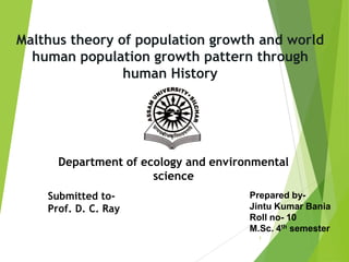 Malthus theory of population growth and world
human population growth pattern through
human History
1
Prepared by-
Jintu Kumar Bania
Roll no- 10
M.Sc. 4th semester
Submitted to-
Prof. D. C. Ray
Department of ecology and environmental
science
 