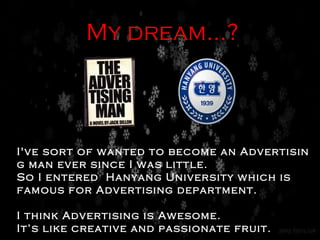 My dream…? I've sort of wanted to become an Advertising man ever since I was little.  So I entered  Hanyang University which is famous for Advertising department. I think Advertising is Awesome.  It’s like creative and passionate fruit. 