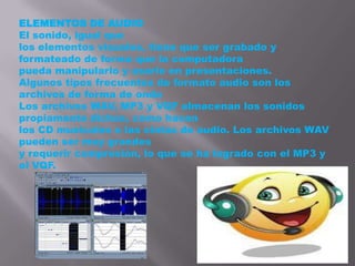 ELEMENTOS DE AUDIO
El sonido, igual que
los elementos visuales, tiene que ser grabado y
formateado de forma que la computadora
pueda manipularlo y usarlo en presentaciones.
Algunos tipos frecuentes de formato audio son los
archivos de forma de onda
Los archivos WAV, MP3 y VQF almacenan los sonidos
propiamente dichos, como hacen
los CD musicales o las cintas de audio. Los archivos WAV
pueden ser muy grandes
y requerir compresión, lo que se ha logrado con el MP3 y
el VQF.
 