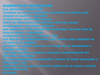 ELEMENTOS DE ORGANIZACIÓN
Los elementos multimedia
incluidos en una presentación necesitan un entorno que
empuje al usuario a aprender
e interactuar con la información.
Entre los elementos interactivos están los menús
desplegables, pequeñas ventanas
que aparecen en la pantalla del ordenador con una lista de
instrucciones o elementos
multimedia para que el usuario elija.
Las barras de desplazamiento, que suelen estar situadas en
un lado de la pantalla,
permiten al usuario moverse a lo largo de un documento o
imagen extenso.
Los hipervínculos o enlaces conectan creativamente los
diferentes elementos
de una presentación multimedia a través de texto coloreado o
subrayado o por
medio de iconos, que el usuario señala con el cursor y activa
pulsándolos con
el mouse
 