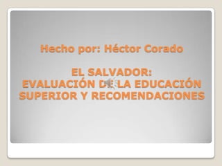 Hecho por: Héctor Corado

EL SALVADOR:
EVALUACIÓN DE LA EDUCACIÓN
SUPERIOR Y RECOMENDACIONES

 