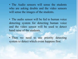 • The Audio sensors will sense the students
who are asking doubts and the video sensors
will sense the images of the students.
• The audio sensor will be fed to human voice
detecting system for detecting human voice
and the video sensor will be used to detect
hand raise of the students.
• Then we need to use priority detecting
system to detect which event happens first.
 