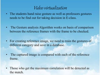 Video virtualization
• The students hand raise gesture as well as professors gestures
needs to be find out for taking decision in E-class.
• The Gesture analysis Algorithm works on basis of comparison
between the reference frames with the frame to be checked.
• For creating reference image, we need to train the gestures of
different category and save in a database.
• The captured image is compared with each of the reference
frame.
• Those who get the maximum correlation will be detected as
the match.
 