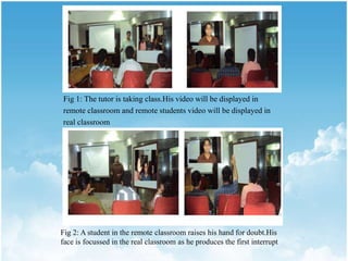 Fig 1: The tutor is taking class.His video will be displayed in
remote classroom and remote students video will be displayed in
real classroom
Fig 2: A student in the remote classroom raises his hand for doubt.His
face is focussed in the real classroom as he produces the first interrupt
 