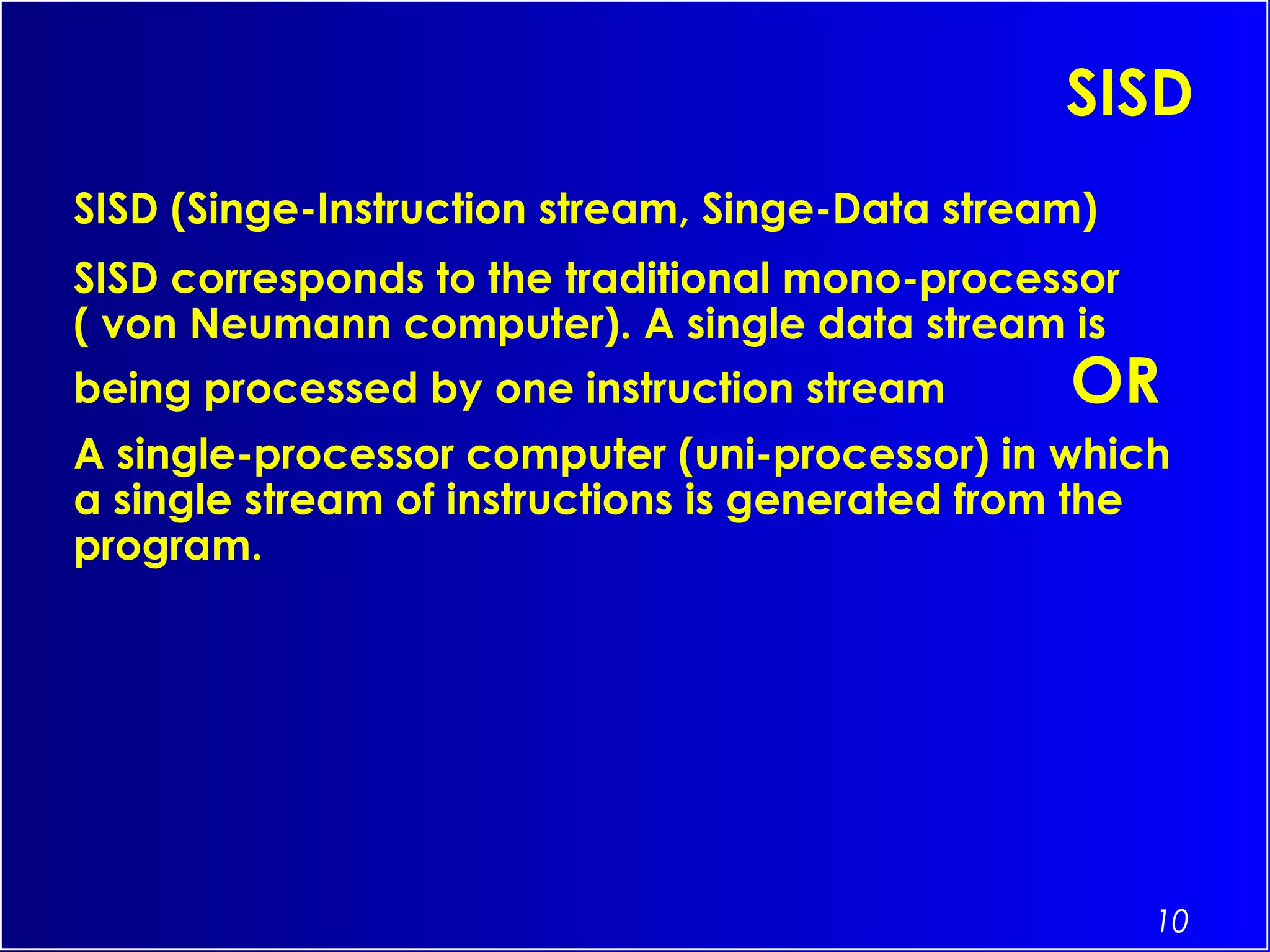 10
SISD
SISD (Singe-Instruction stream, Singe-Data stream)
SISD corresponds to the traditional mono-processor
( von Neumann computer). A single data stream is
being processed by one instruction stream OR
A single-processor computer (uni-processor) in which
a single stream of instructions is generated from the
program.
 