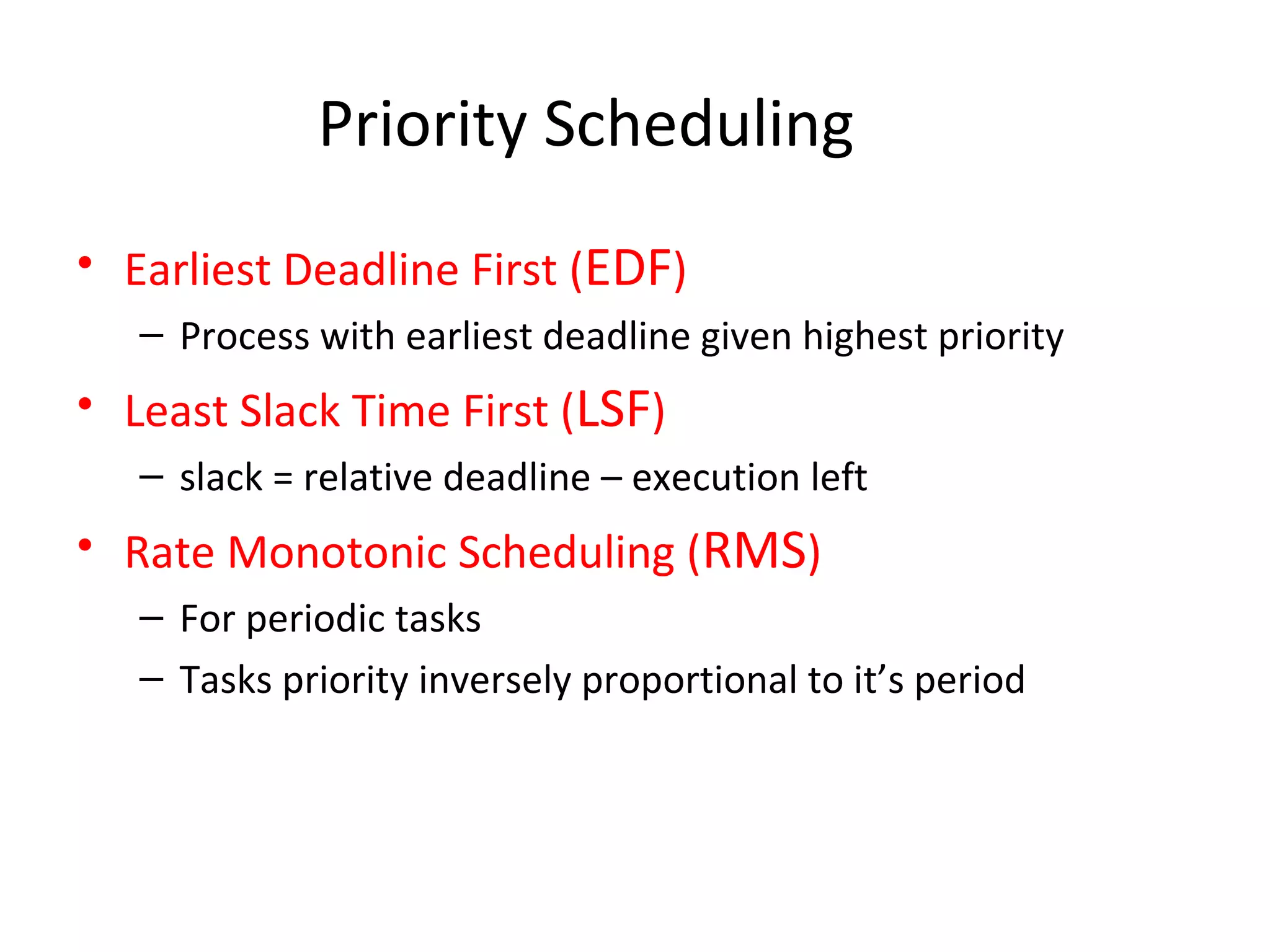 Priority Scheduling
• Earliest Deadline First (EDF)
– Process with earliest deadline given highest priority
• Least Slack Time First (LSF)
– slack = relative deadline – execution left
• Rate Monotonic Scheduling (RMS)
– For periodic tasks
– Tasks priority inversely proportional to it’s period
 