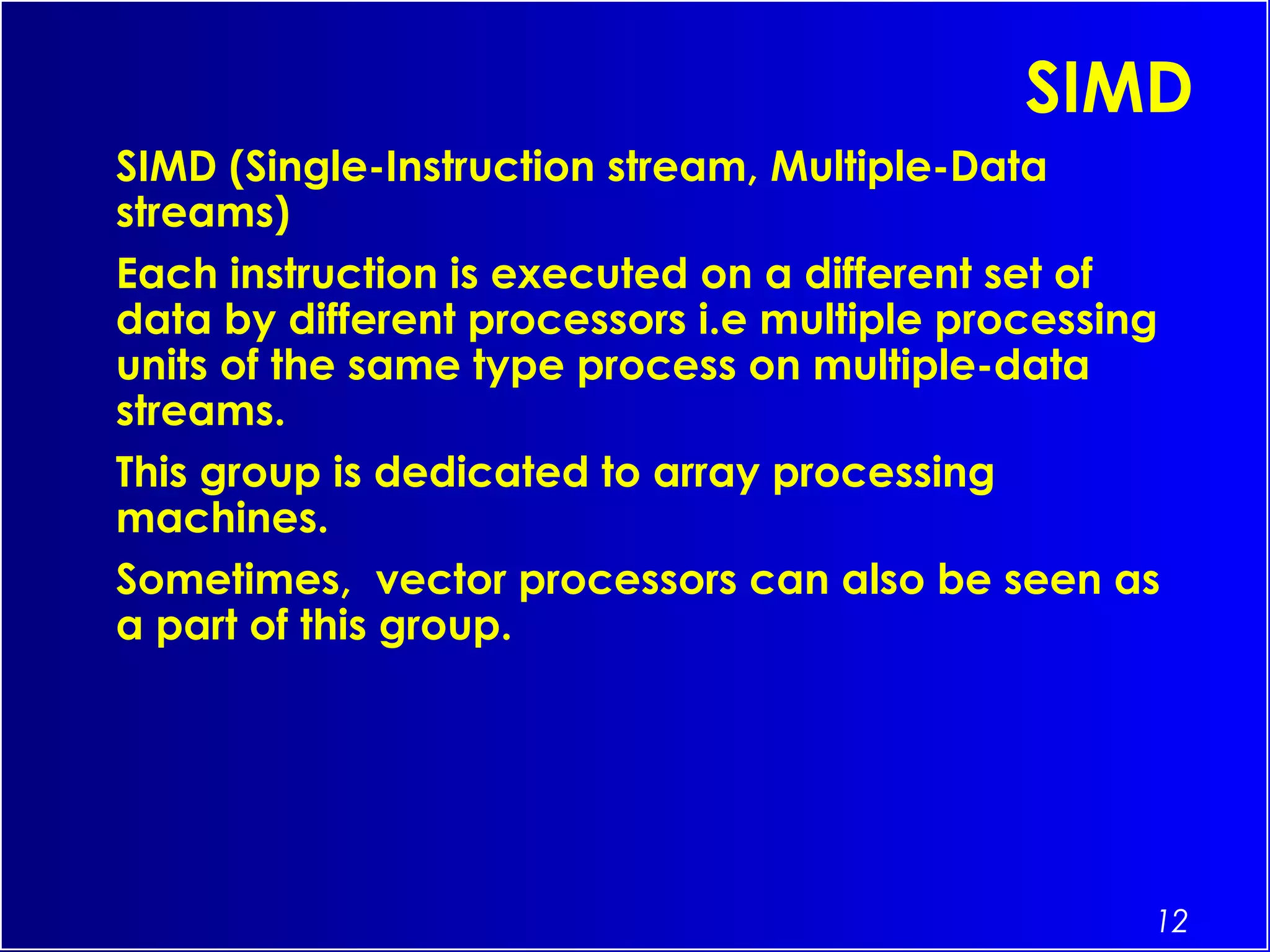 12
SIMD
SIMD (Single-Instruction stream, Multiple-Data
streams)
Each instruction is executed on a different set of
data by different processors i.e multiple processing
units of the same type process on multiple-data
streams.
This group is dedicated to array processing
machines.
Sometimes,  vector processors can also be seen as
a part of this group.
 