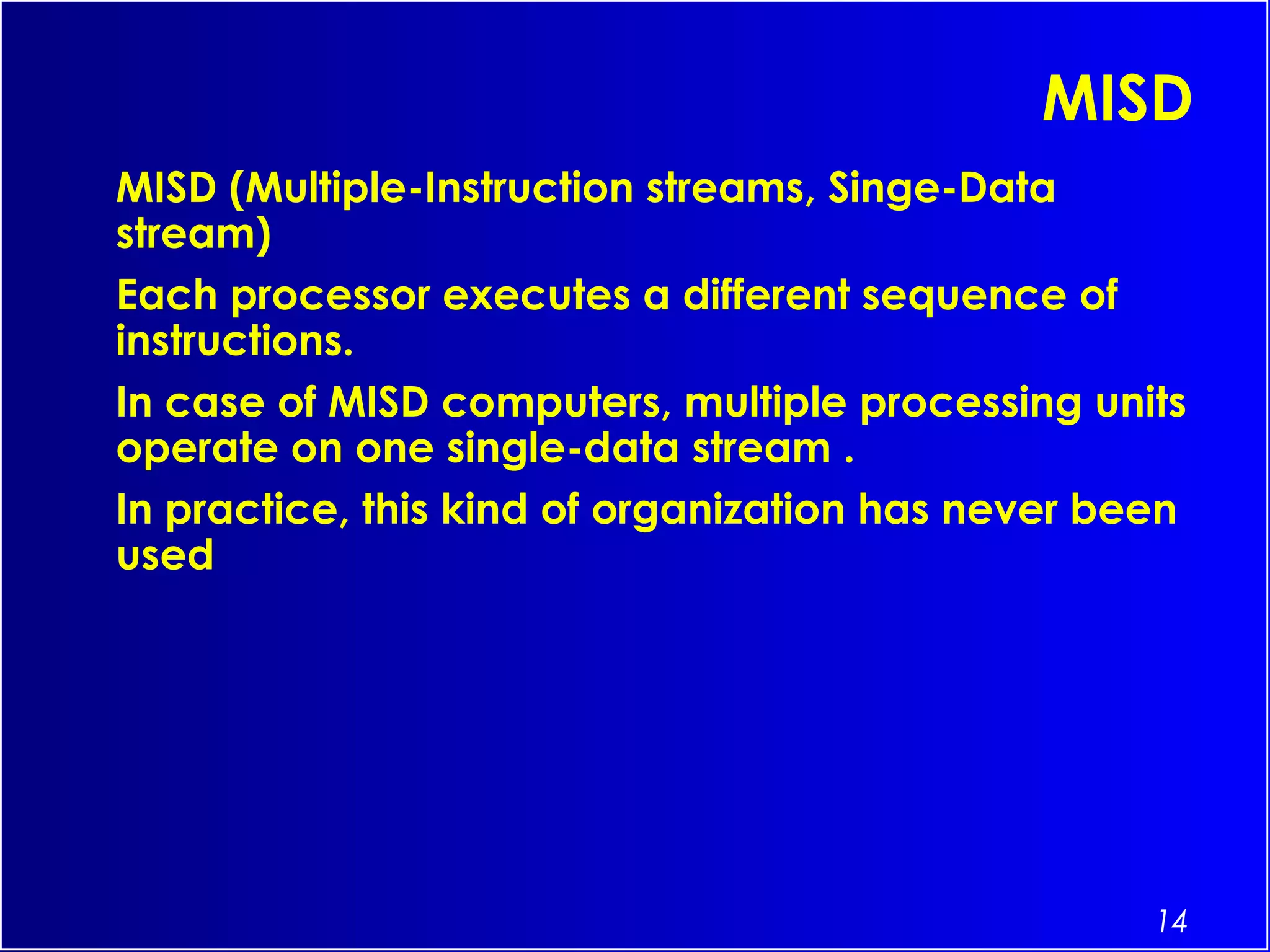 14
MISD
MISD (Multiple-Instruction streams, Singe-Data
stream)
Each processor executes a different sequence of
instructions.
In case of MISD computers, multiple processing units
operate on one single-data stream .
In practice, this kind of organization has never been
used
 