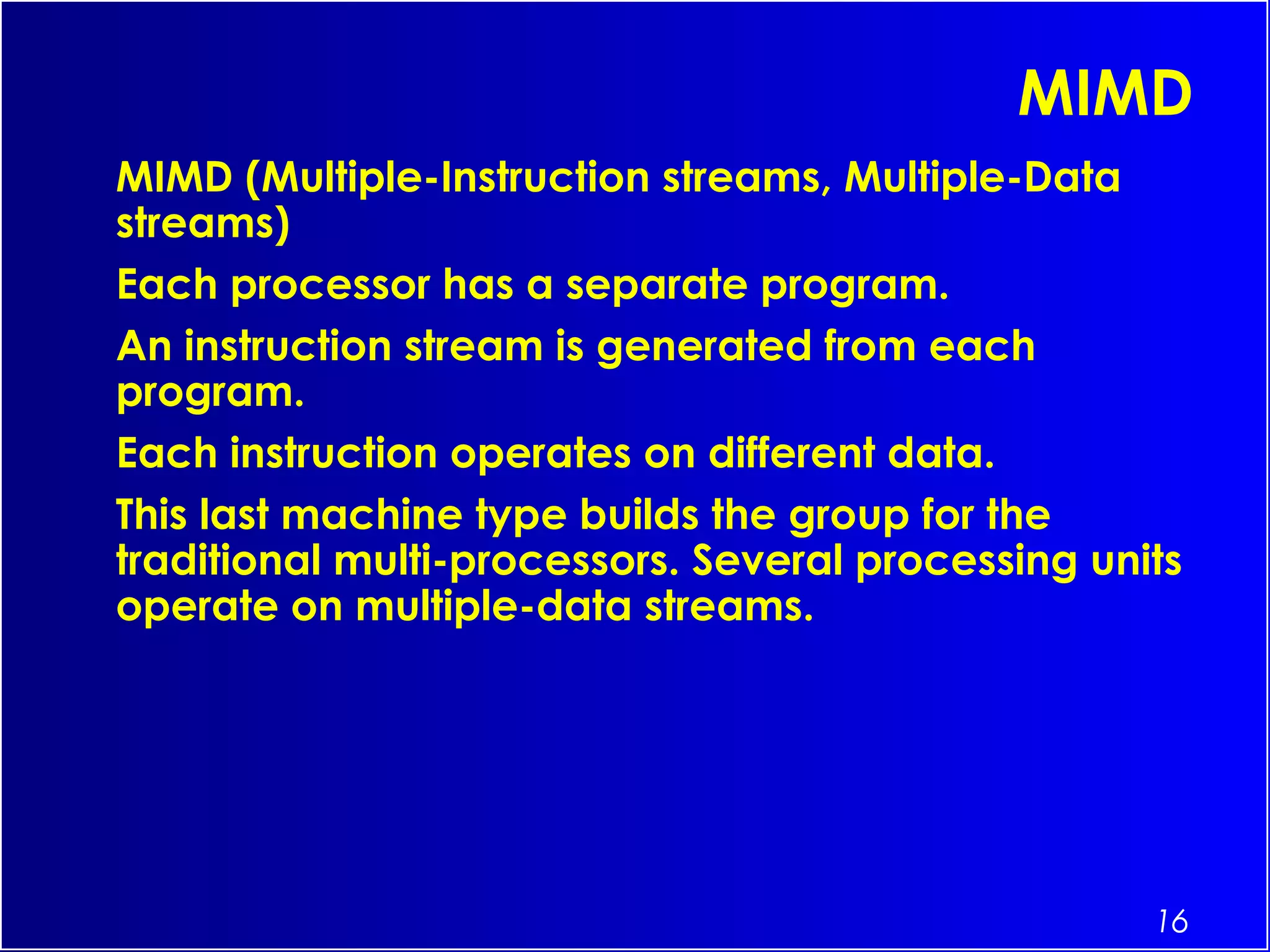 16
MIMD
MIMD (Multiple-Instruction streams, Multiple-Data
streams)
Each processor has a separate program.
An instruction stream is generated from each
program.
Each instruction operates on different data.
This last machine type builds the group for the
traditional multi-processors. Several processing units
operate on multiple-data streams.
 