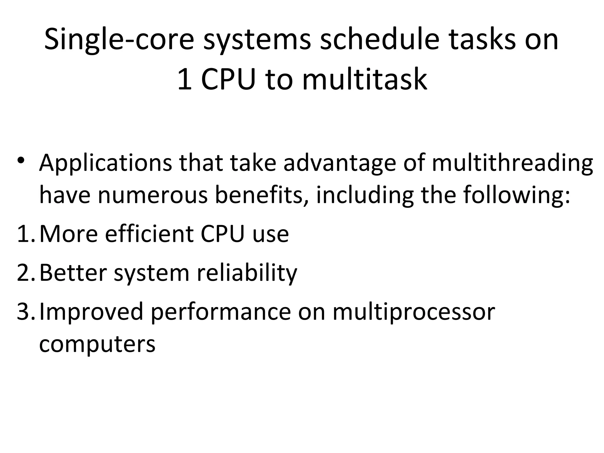 Single-core systems schedule tasks on
1 CPU to multitask
• Applications that take advantage of multithreading
have numerous benefits, including the following:
1.More efficient CPU use
2.Better system reliability
3.Improved performance on multiprocessor
computers
 