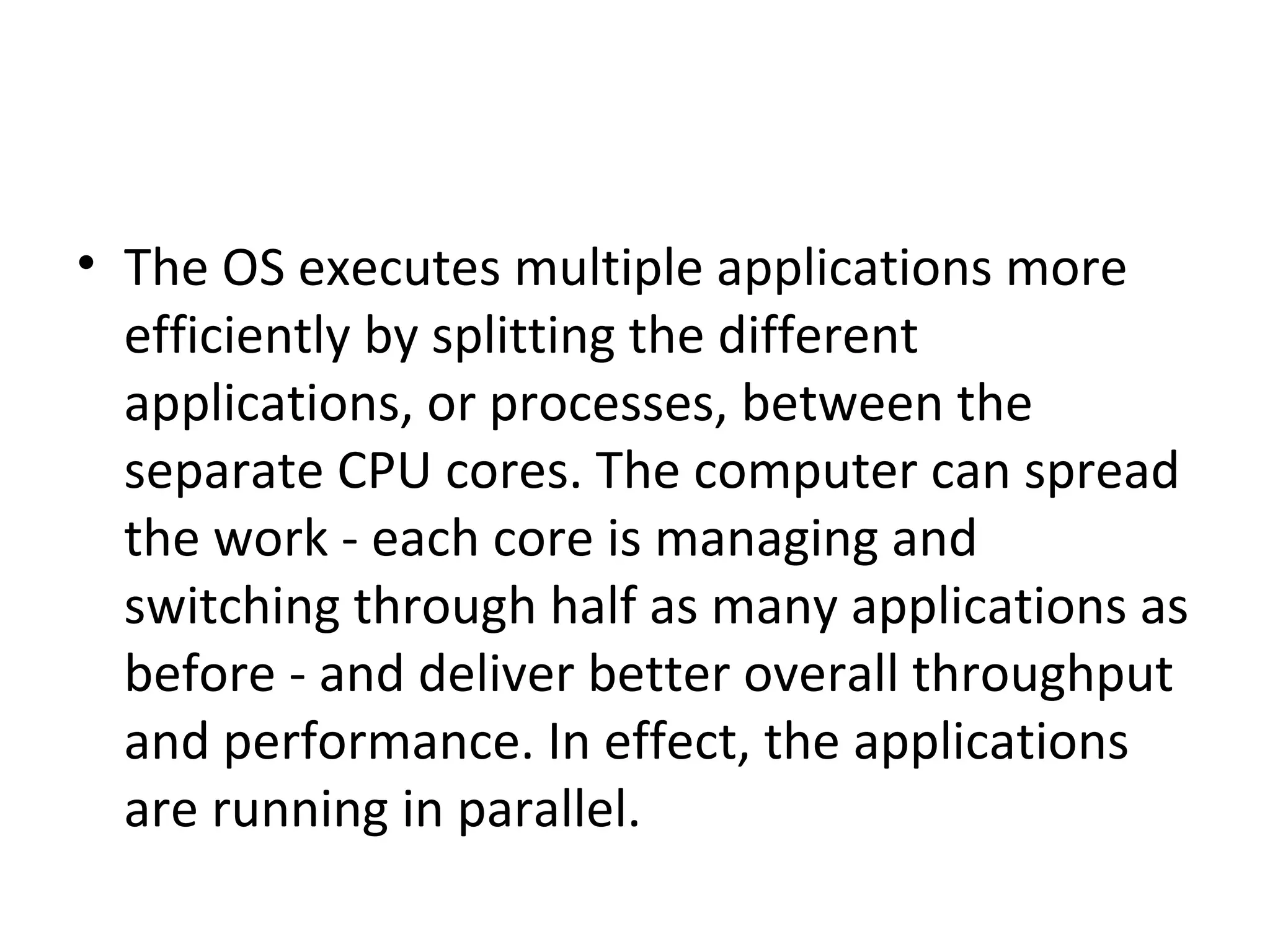 • The OS executes multiple applications more
efficiently by splitting the different
applications, or processes, between the
separate CPU cores. The computer can spread
the work - each core is managing and
switching through half as many applications as
before - and deliver better overall throughput
and performance. In effect, the applications
are running in parallel.
 