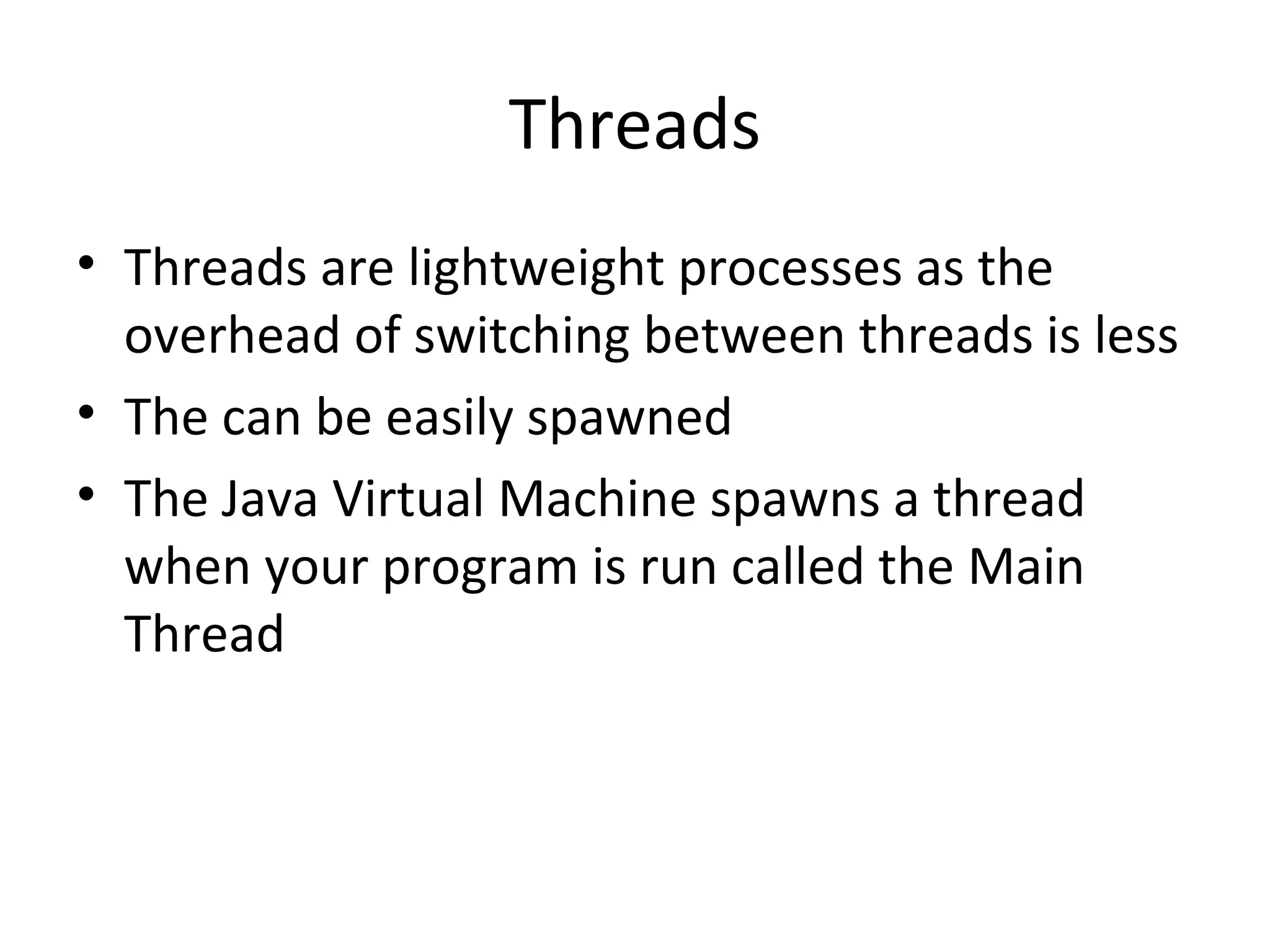 Threads
• Threads are lightweight processes as the
overhead of switching between threads is less
• The can be easily spawned
• The Java Virtual Machine spawns a thread
when your program is run called the Main
Thread
 