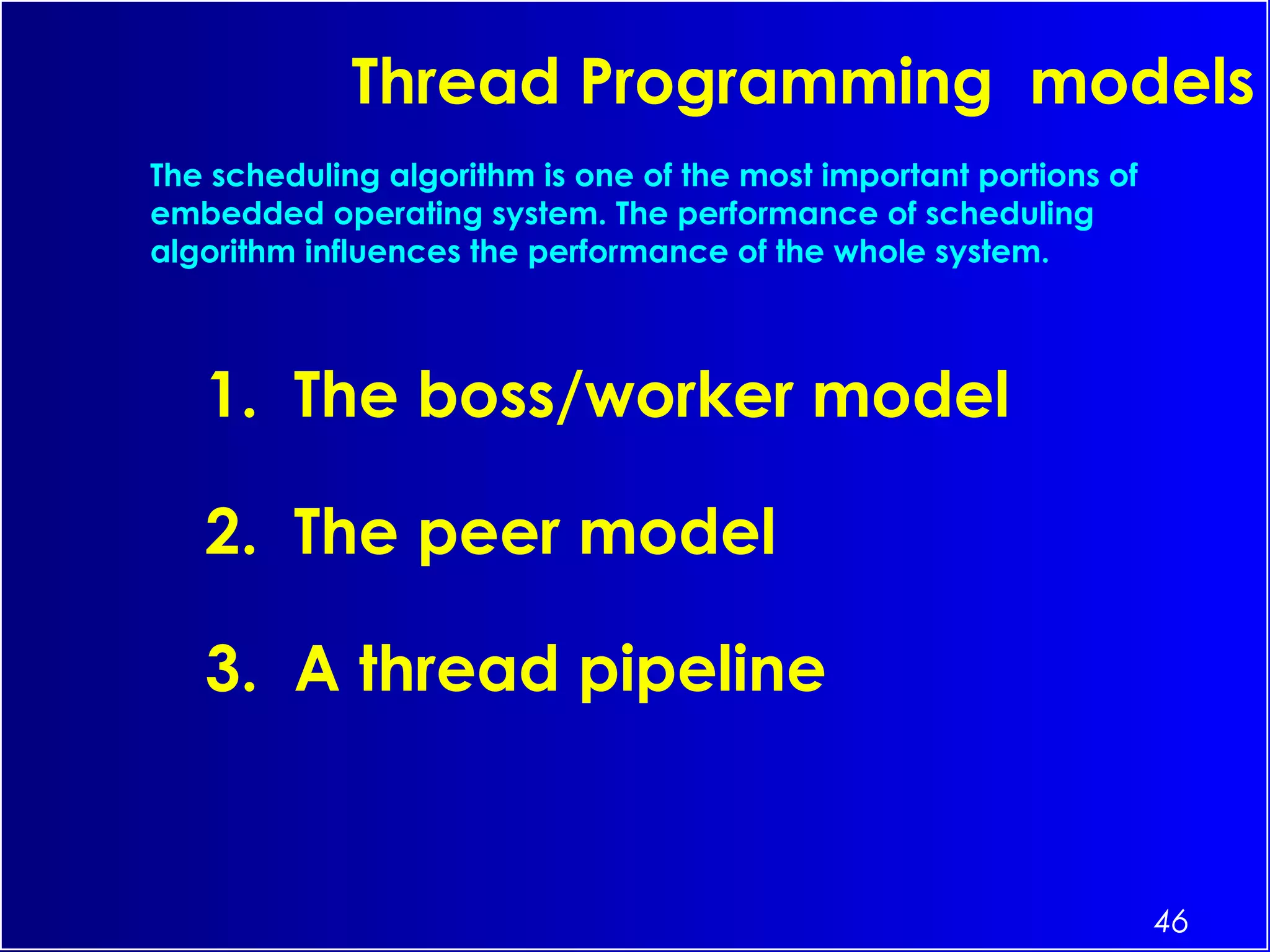46
Thread Programming models
1. The boss/worker model
2. The peer model
3. A thread pipeline
The scheduling algorithm is one of the most important portions of
embedded operating system. The performance of scheduling
algorithm influences the performance of the whole system.
 