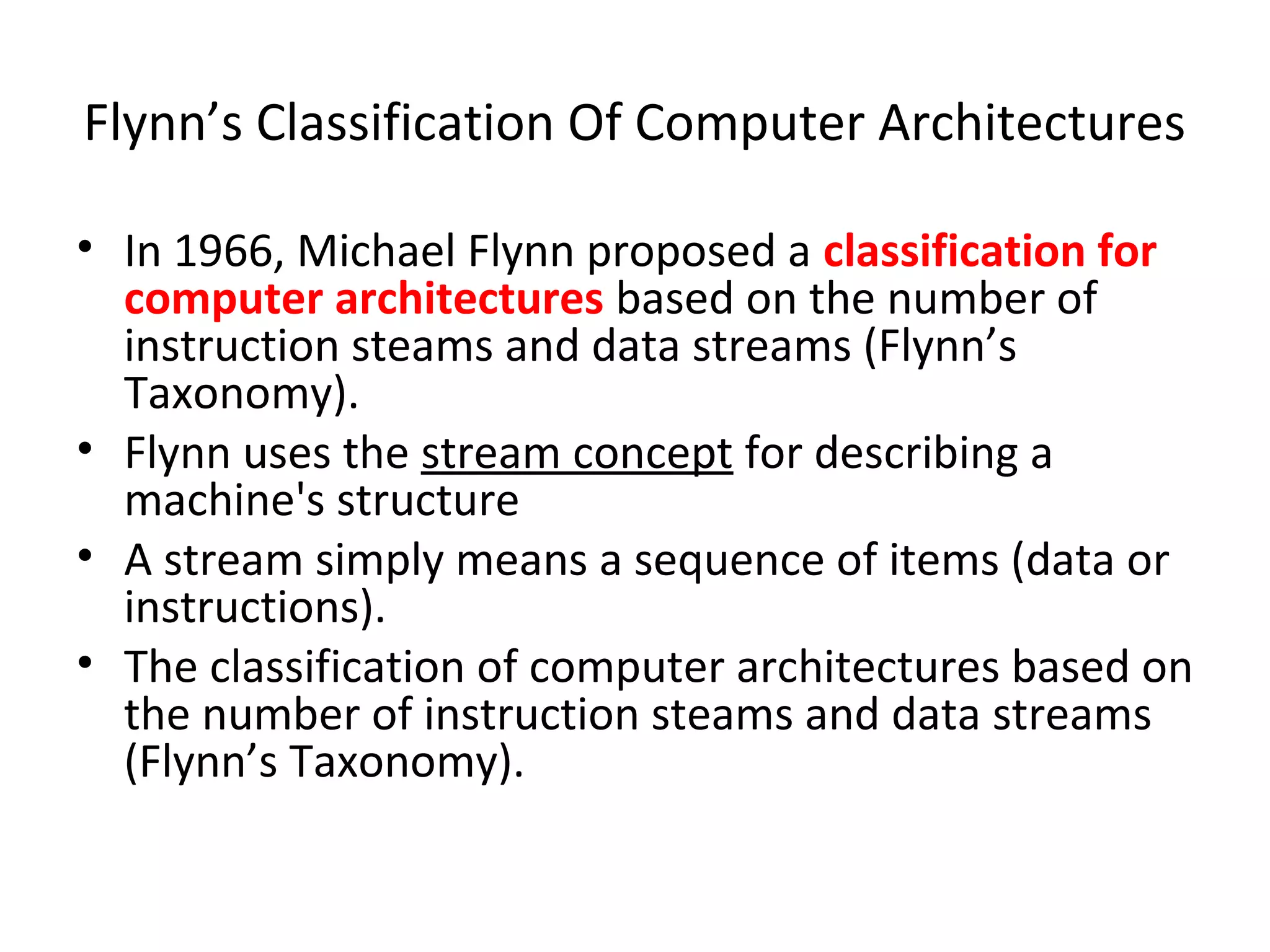 Flynn’s Classification Of Computer Architectures
• In 1966, Michael Flynn proposed a classification for
computer architectures based on the number of
instruction steams and data streams (Flynn’s
Taxonomy).
• Flynn uses the stream concept for describing a
machine's structure
• A stream simply means a sequence of items (data or
instructions).
• The classification of computer architectures based on
the number of instruction steams and data streams
(Flynn’s Taxonomy).
 