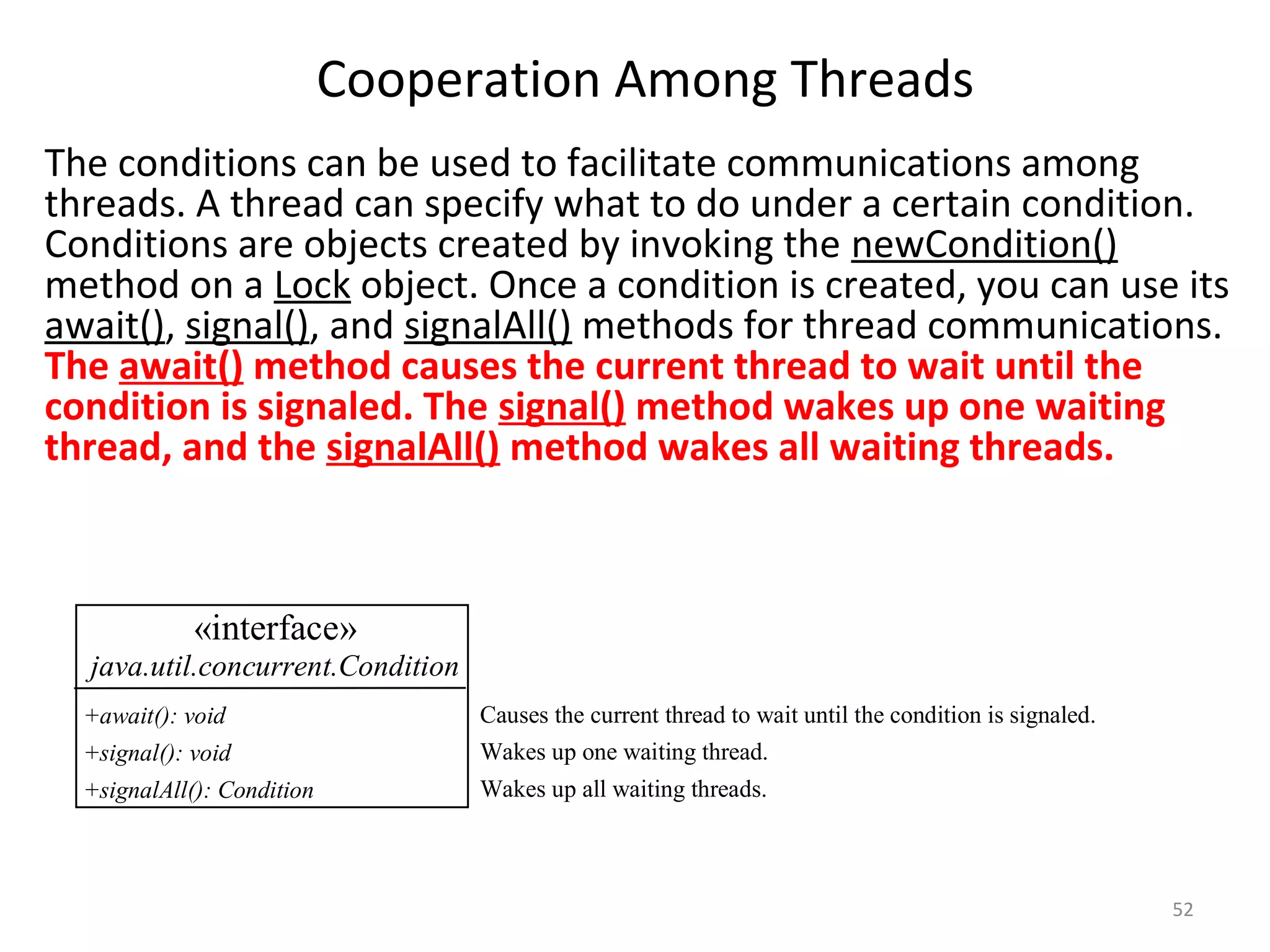 Cooperation Among Threads
52
The conditions can be used to facilitate communications among
threads. A thread can specify what to do under a certain condition.
Conditions are objects created by invoking the newCondition()
method on a Lock object. Once a condition is created, you can use its
await(), signal(), and signalAll() methods for thread communications.
The await() method causes the current thread to wait until the
condition is signaled. The signal() method wakes up one waiting
thread, and the signalAll() method wakes all waiting threads.
«interface»
java.util.concurrent.Condition
+await(): void
+signal(): void
+signalAll(): Condition
Causes the current thread to wait until the condition is signaled.
Wakes up one waiting thread.
Wakes up all waiting threads.
 