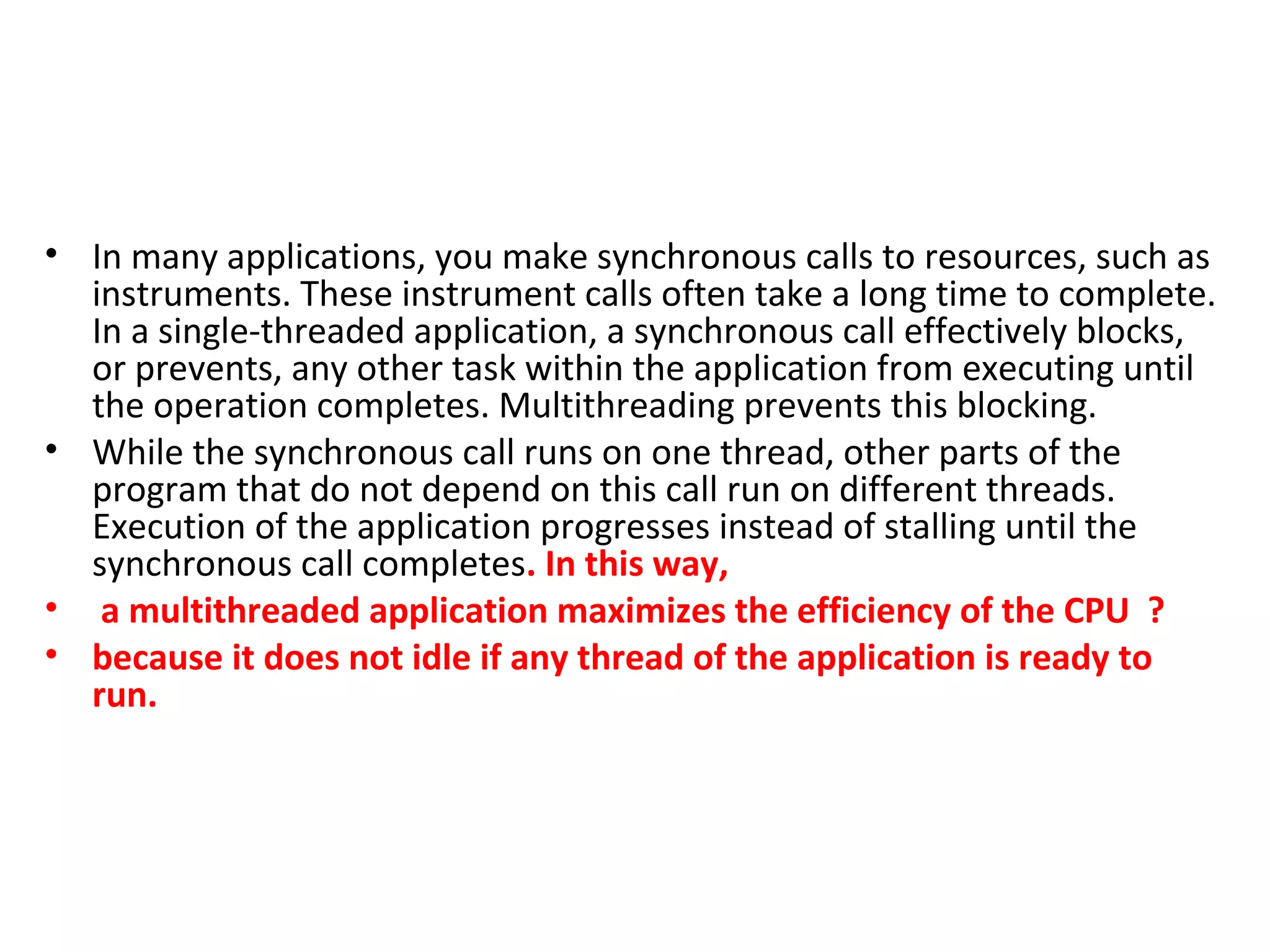 • In many applications, you make synchronous calls to resources, such as
instruments. These instrument calls often take a long time to complete.
In a single-threaded application, a synchronous call effectively blocks,
or prevents, any other task within the application from executing until
the operation completes. Multithreading prevents this blocking.
• While the synchronous call runs on one thread, other parts of the
program that do not depend on this call run on different threads.
Execution of the application progresses instead of stalling until the
synchronous call completes. In this way,
• a multithreaded application maximizes the efficiency of the CPU ?
• because it does not idle if any thread of the application is ready to
run.
 