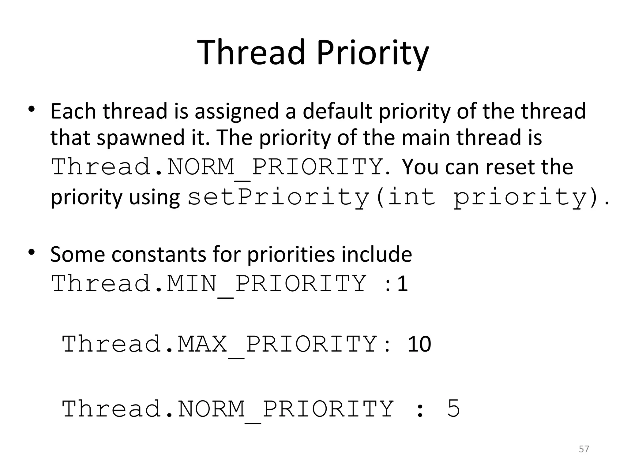Thread Priority
57
• Each thread is assigned a default priority of the thread
that spawned it. The priority of the main thread is
Thread.NORM_PRIORITY. You can reset the
priority using setPriority(int priority).
• Some constants for priorities include
Thread.MIN_PRIORITY : 1
Thread.MAX_PRIORITY : 10
Thread.NORM_PRIORITY : 5
 