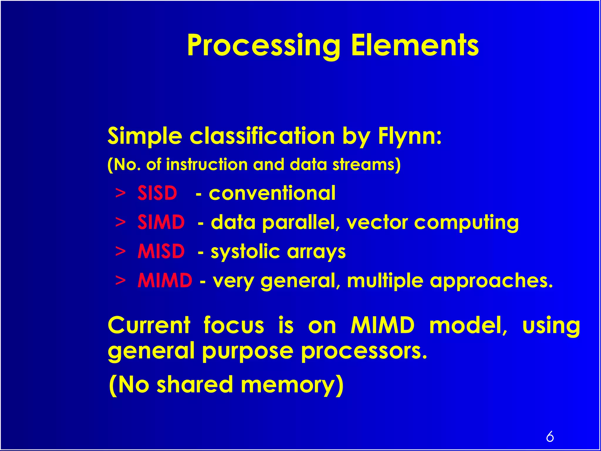 6
Simple classification by Flynn:
(No. of instruction and data streams)
> SISD - conventional
> SIMD - data parallel, vector computing
> MISD - systolic arrays
> MIMD - very general, multiple approaches.
Current focus is on MIMD model, using
general purpose processors.
(No shared memory)
Processing Elements
 