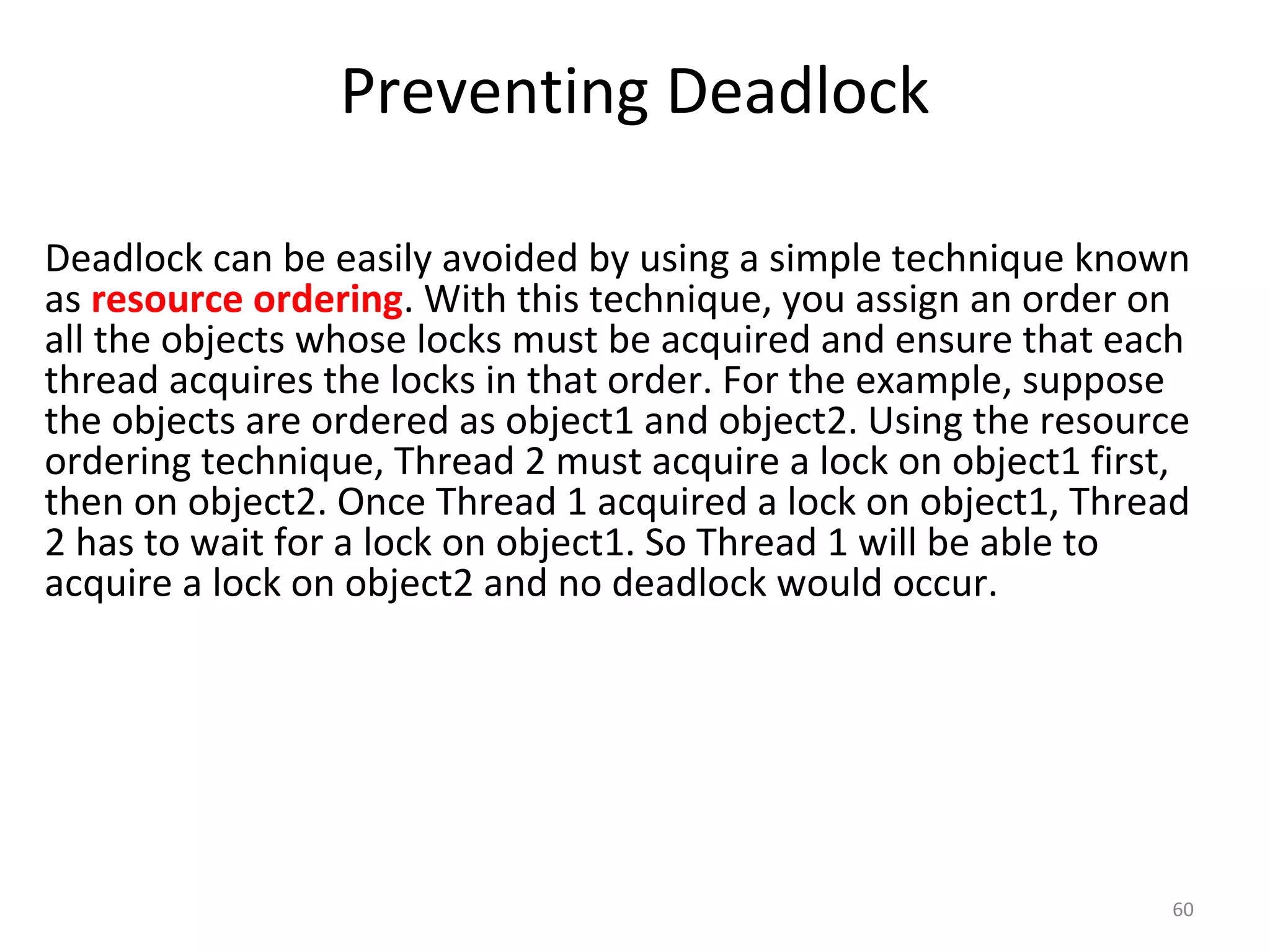 Preventing Deadlock
60
Deadlock can be easily avoided by using a simple technique known
as resource ordering. With this technique, you assign an order on
all the objects whose locks must be acquired and ensure that each
thread acquires the locks in that order. For the example, suppose
the objects are ordered as object1 and object2. Using the resource
ordering technique, Thread 2 must acquire a lock on object1 first,
then on object2. Once Thread 1 acquired a lock on object1, Thread
2 has to wait for a lock on object1. So Thread 1 will be able to
acquire a lock on object2 and no deadlock would occur.
 