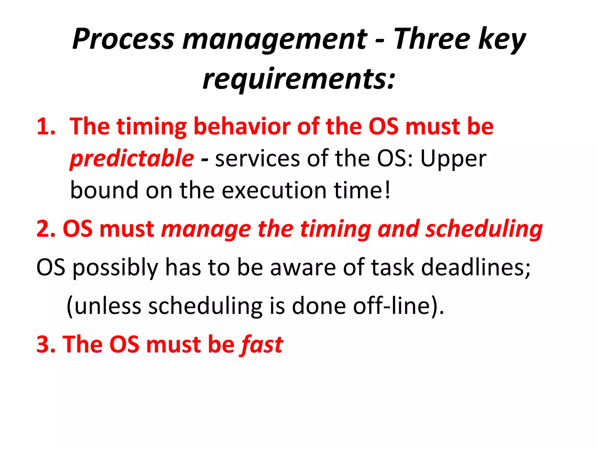 Process management - Three key
requirements:
1. The timing behavior of the OS must be
predictable - services of the OS: Upper
bound on the execution time!
2. OS must manage the timing and scheduling
OS possibly has to be aware of task deadlines;
(unless scheduling is done off-line).
3. The OS must be fast
 